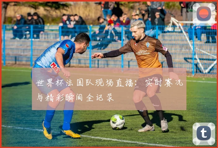 世界杯法国队现场直播：实时赛况与精彩瞬间全记录