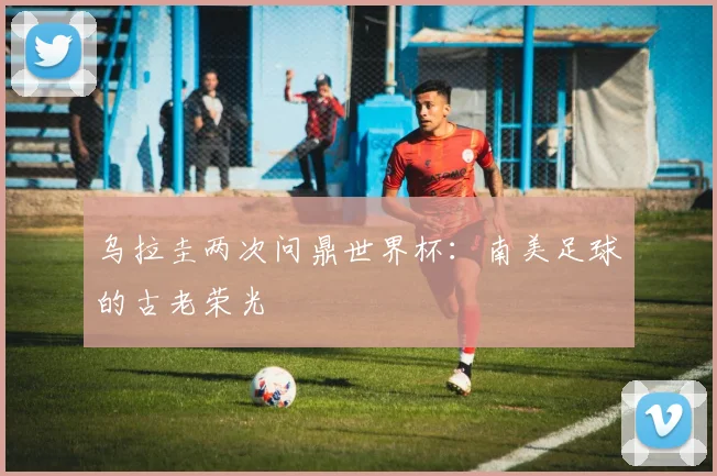 乌拉圭两次问鼎世界杯：南美足球的古老荣光