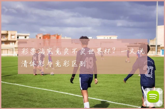 彩票站究竟卖不卖世界杯？一文说清体彩与竞彩区别