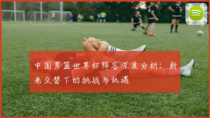 中国男篮世界杯阵容深度分析:新老交替下的挑战与机遇