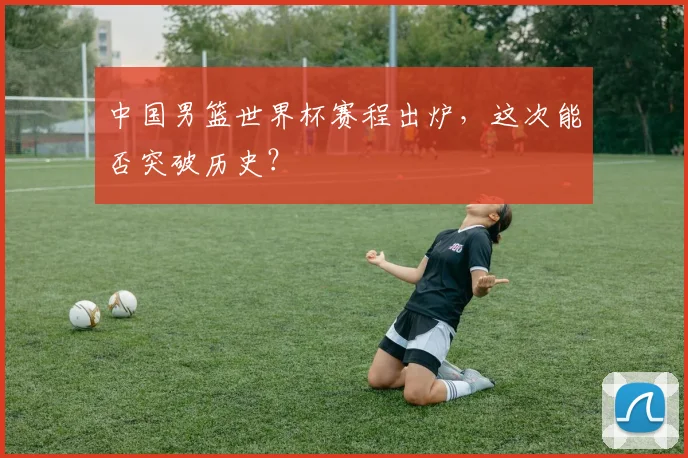 中国男篮世界杯赛程出炉，这次能否突破历史？