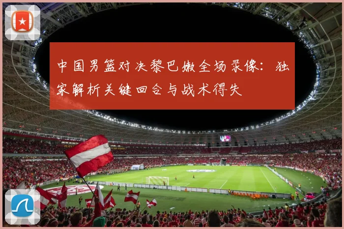 中国男篮对决黎巴嫩全场录像：独家解析关键回合与战术得失
